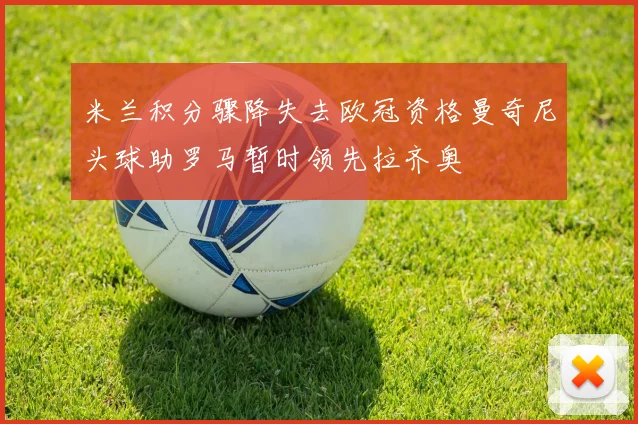 米兰积分骤降失去欧冠资格曼奇尼头球助罗马暂时领先拉齐奥