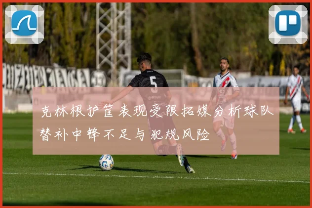 克林根护筐表现受限拓媒分析球队替补中锋不足与犯规风险