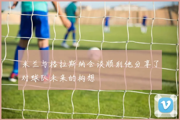米兰与格拉斯纳会谈顺利他分享了对球队未来的构想