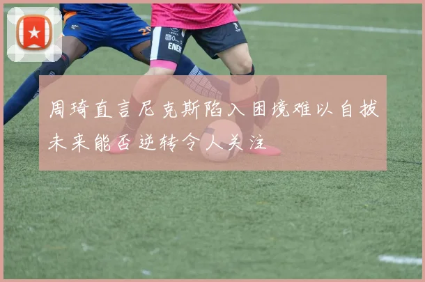 周琦直言尼克斯陷入困境难以自拔未来能否逆转令人关注