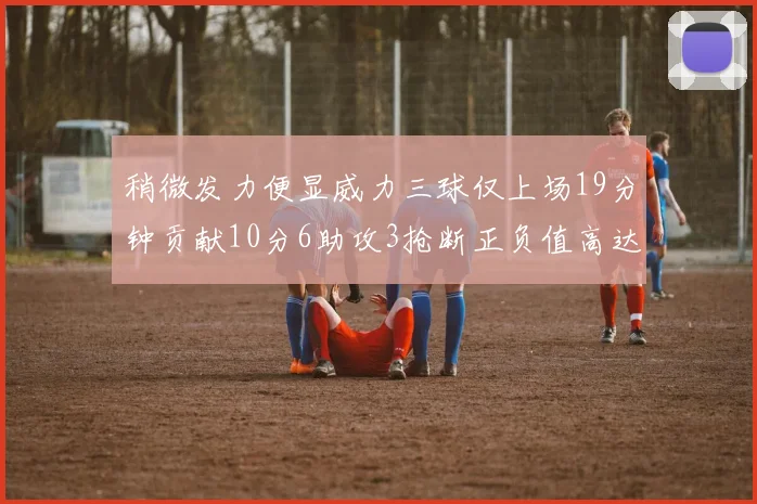 稍微发力便显威力三球仅上场19分钟贡献10分6助攻3抢断正负值高达22