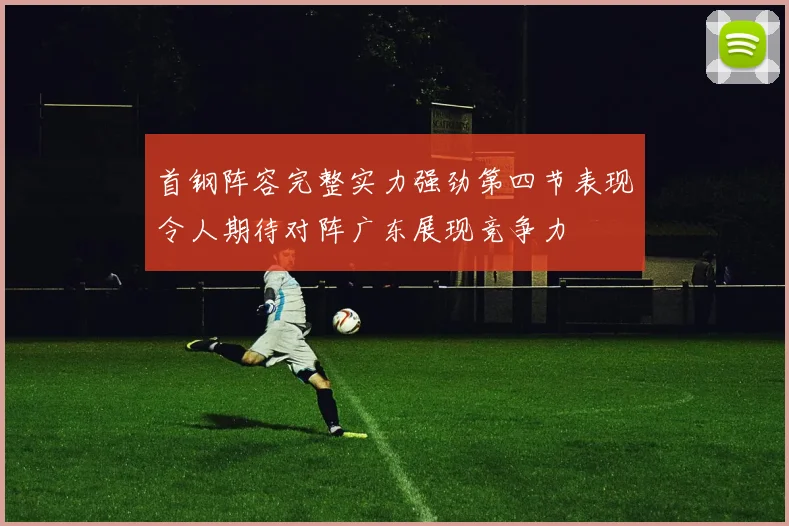 首钢阵容完整实力强劲第四节表现令人期待对阵广东展现竞争力