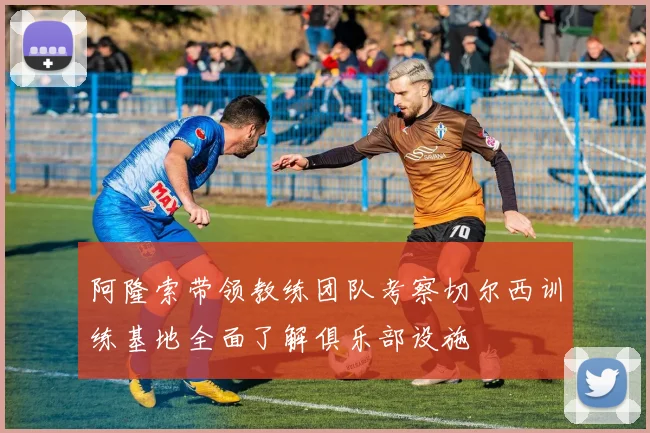 阿隆索带领教练团队考察切尔西训练基地全面了解俱乐部设施
