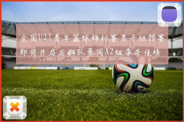 全国U21青年篮球锦标赛男子组预赛即将开启龙狮队勇闯A2组争夺佳绩