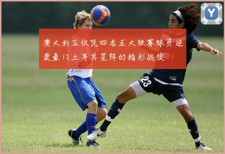 澳大利亚仅凭四名五大联赛球员逆袭豪门土耳其星阵的精彩战役