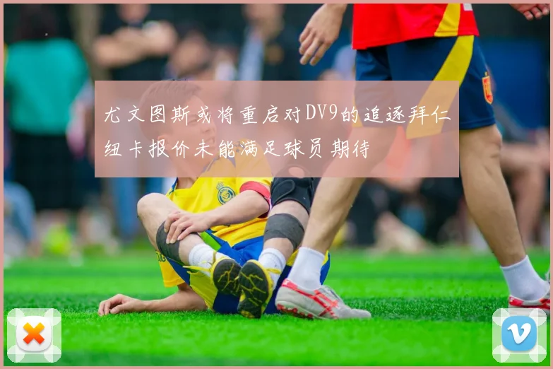 尤文图斯或将重启对DV9的追逐拜仁纽卡报价未能满足球员期待