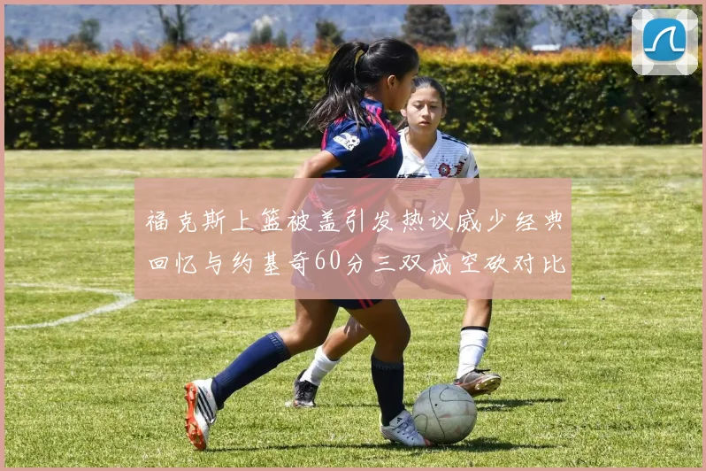 福克斯上篮被盖引发热议威少经典回忆与约基奇60分三双成空砍对比