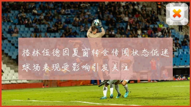 格林伍德因夏窗转会传闻状态低迷球场表现受影响引发关注