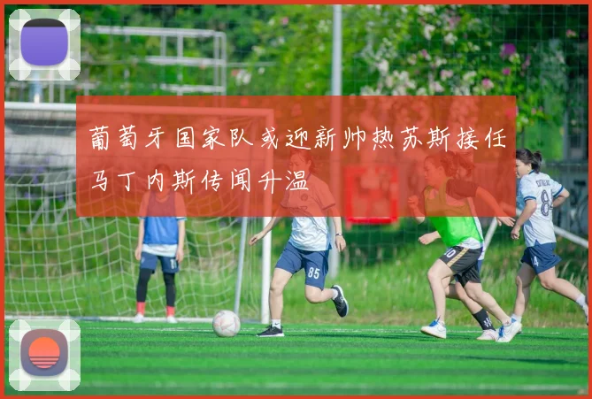 葡萄牙国家队或迎新帅热苏斯接任马丁内斯传闻升温