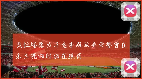 莫拉塔愿为马竞夺冠放弃荣誉曾在米兰亮相时仍在服药
