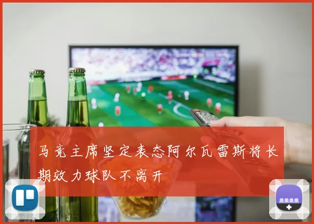 马竞主席坚定表态阿尔瓦雷斯将长期效力球队不离开