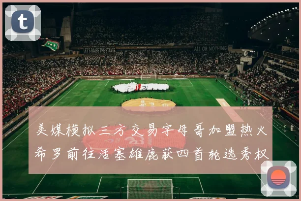 美媒模拟三方交易字母哥加盟热火希罗前往活塞雄鹿获四首轮选秀权与两次互换权
