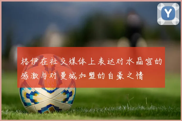 格伊在社交媒体上表达对水晶宫的感激与对曼城加盟的自豪之情