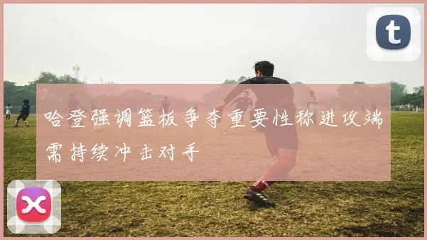 哈登强调篮板争夺重要性称进攻端需持续冲击对手