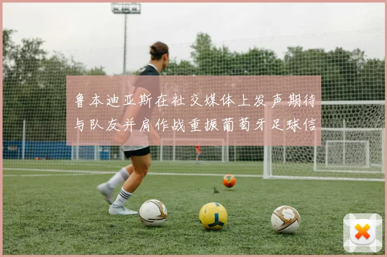 鲁本迪亚斯在社交媒体上发声期待与队友并肩作战重振葡萄牙足球信心