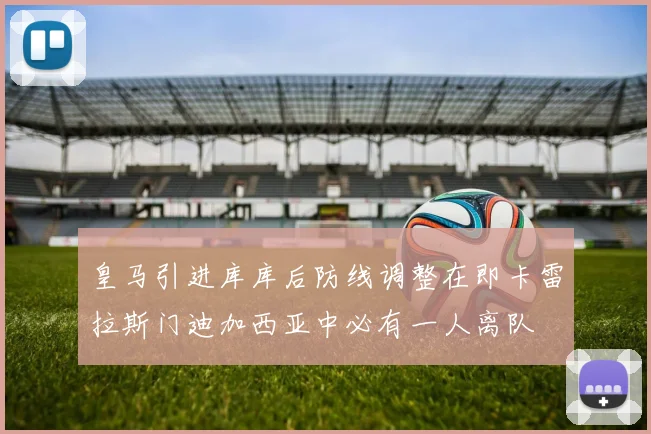 皇马引进库库后防线调整在即卡雷拉斯门迪加西亚中必有一人离队