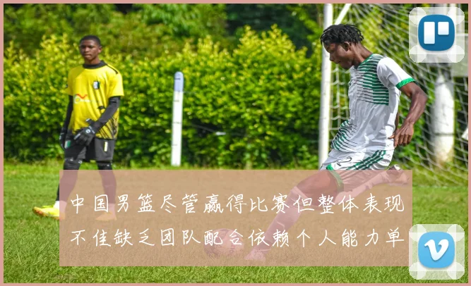 中国男篮尽管赢得比赛但整体表现不佳缺乏团队配合依赖个人能力单打成效有限