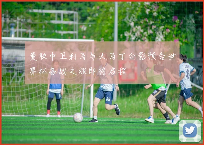 曼联中卫利马与大马丁合影预告世界杯备战之旅即将启程