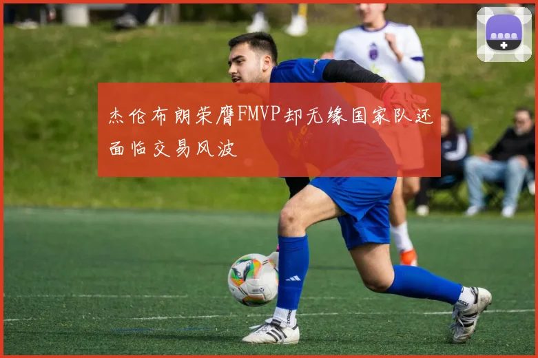 杰伦布朗荣膺FMVP却无缘国家队还面临交易风波