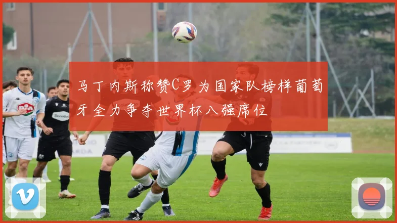 马丁内斯称赞C罗为国家队榜样葡萄牙全力争夺世界杯八强席位