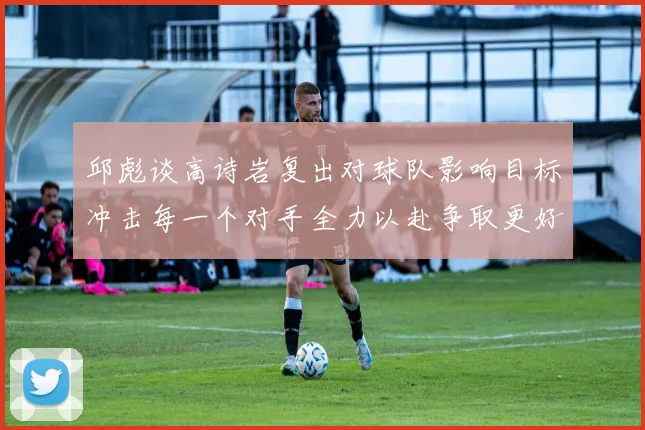 邱彪谈高诗岩复出对球队影响目标冲击每一个对手全力以赴争取更好成绩